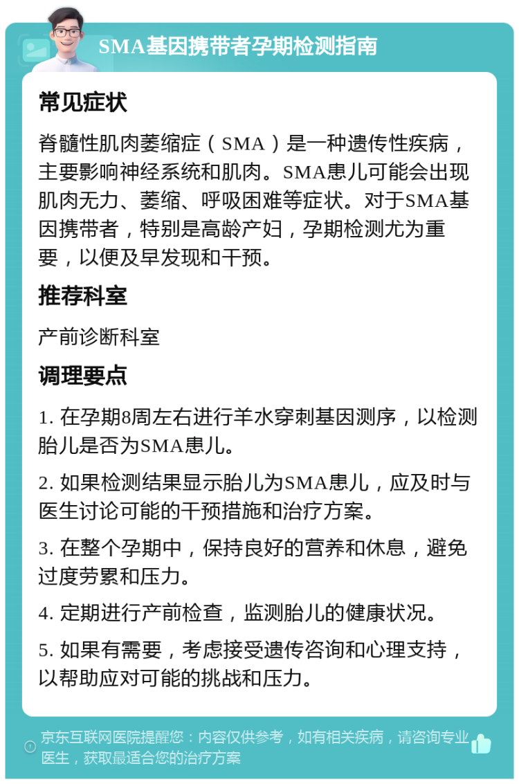 SMA基因携带者孕期检测指南 常见症状 脊髓性肌肉萎缩症（SMA）是一种遗传性疾病，主要影响神经系统和肌肉。SMA患儿可能会出现肌肉无力、萎缩、呼吸困难等症状。对于SMA基因携带者，特别是高龄产妇，孕期检测尤为重要，以便及早发现和干预。 推荐科室 产前诊断科室 调理要点 1. 在孕期8周左右进行羊水穿刺基因测序，以检测胎儿是否为SMA患儿。 2. 如果检测结果显示胎儿为SMA患儿，应及时与医生讨论可能的干预措施和治疗方案。 3. 在整个孕期中，保持良好的营养和休息，避免过度劳累和压力。 4. 定期进行产前检查，监测胎儿的健康状况。 5. 如果有需要，考虑接受遗传咨询和心理支持，以帮助应对可能的挑战和压力。