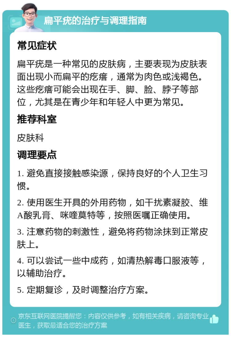 扁平疣的治疗与调理指南 常见症状 扁平疣是一种常见的皮肤病，主要表现为皮肤表面出现小而扁平的疙瘩，通常为肉色或浅褐色。这些疙瘩可能会出现在手、脚、脸、脖子等部位，尤其是在青少年和年轻人中更为常见。 推荐科室 皮肤科 调理要点 1. 避免直接接触感染源，保持良好的个人卫生习惯。 2. 使用医生开具的外用药物，如干扰素凝胶、维A酸乳膏、咪喹莫特等，按照医嘱正确使用。 3. 注意药物的刺激性，避免将药物涂抹到正常皮肤上。 4. 可以尝试一些中成药，如清热解毒口服液等，以辅助治疗。 5. 定期复诊，及时调整治疗方案。