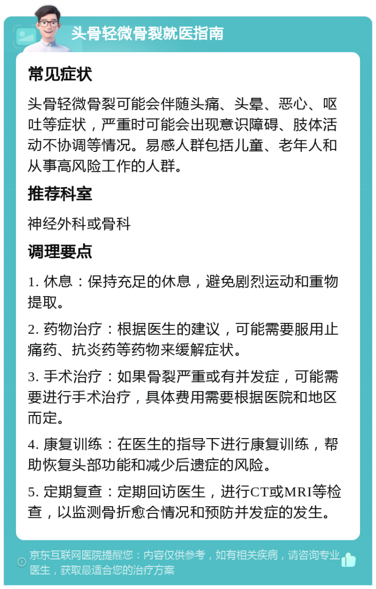 头骨轻微骨裂就医指南 常见症状 头骨轻微骨裂可能会伴随头痛、头晕、恶心、呕吐等症状，严重时可能会出现意识障碍、肢体活动不协调等情况。易感人群包括儿童、老年人和从事高风险工作的人群。 推荐科室 神经外科或骨科 调理要点 1. 休息：保持充足的休息，避免剧烈运动和重物提取。 2. 药物治疗：根据医生的建议，可能需要服用止痛药、抗炎药等药物来缓解症状。 3. 手术治疗：如果骨裂严重或有并发症，可能需要进行手术治疗，具体费用需要根据医院和地区而定。 4. 康复训练：在医生的指导下进行康复训练，帮助恢复头部功能和减少后遗症的风险。 5. 定期复查：定期回访医生，进行CT或MRI等检查，以监测骨折愈合情况和预防并发症的发生。