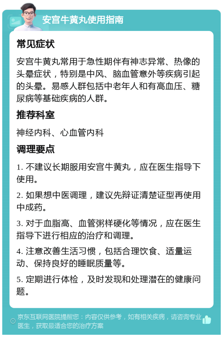 安宫牛黄丸使用指南 常见症状 安宫牛黄丸常用于急性期伴有神志异常、热像的头晕症状，特别是中风、脑血管意外等疾病引起的头晕。易感人群包括中老年人和有高血压、糖尿病等基础疾病的人群。 推荐科室 神经内科、心血管内科 调理要点 1. 不建议长期服用安宫牛黄丸，应在医生指导下使用。 2. 如果想中医调理，建议先辩证清楚证型再使用中成药。 3. 对于血脂高、血管粥样硬化等情况，应在医生指导下进行相应的治疗和调理。 4. 注意改善生活习惯，包括合理饮食、适量运动、保持良好的睡眠质量等。 5. 定期进行体检，及时发现和处理潜在的健康问题。