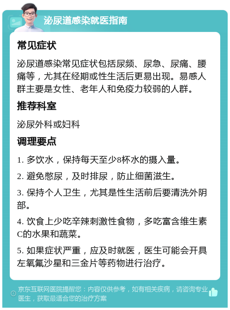 泌尿道感染就医指南 常见症状 泌尿道感染常见症状包括尿频、尿急、尿痛、腰痛等，尤其在经期或性生活后更易出现。易感人群主要是女性、老年人和免疫力较弱的人群。 推荐科室 泌尿外科或妇科 调理要点 1. 多饮水，保持每天至少8杯水的摄入量。 2. 避免憋尿，及时排尿，防止细菌滋生。 3. 保持个人卫生，尤其是性生活前后要清洗外阴部。 4. 饮食上少吃辛辣刺激性食物，多吃富含维生素C的水果和蔬菜。 5. 如果症状严重，应及时就医，医生可能会开具左氧氟沙星和三金片等药物进行治疗。