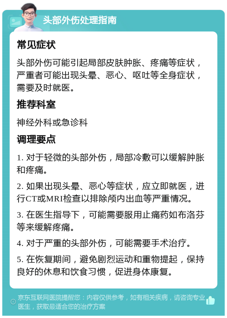 头部外伤处理指南 常见症状 头部外伤可能引起局部皮肤肿胀、疼痛等症状，严重者可能出现头晕、恶心、呕吐等全身症状，需要及时就医。 推荐科室 神经外科或急诊科 调理要点 1. 对于轻微的头部外伤，局部冷敷可以缓解肿胀和疼痛。 2. 如果出现头晕、恶心等症状，应立即就医，进行CT或MRI检查以排除颅内出血等严重情况。 3. 在医生指导下，可能需要服用止痛药如布洛芬等来缓解疼痛。 4. 对于严重的头部外伤，可能需要手术治疗。 5. 在恢复期间，避免剧烈运动和重物提起，保持良好的休息和饮食习惯，促进身体康复。