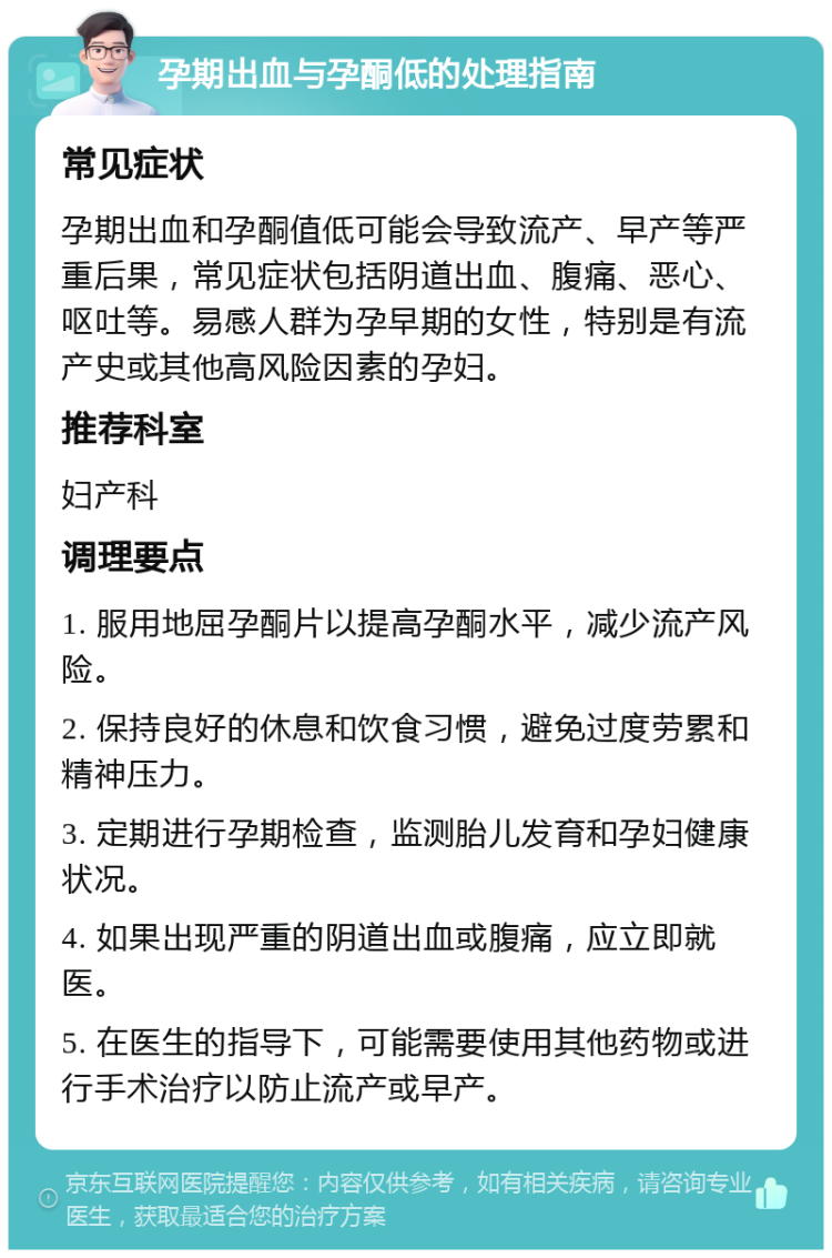 孕期出血与孕酮低的处理指南 常见症状 孕期出血和孕酮值低可能会导致流产、早产等严重后果，常见症状包括阴道出血、腹痛、恶心、呕吐等。易感人群为孕早期的女性，特别是有流产史或其他高风险因素的孕妇。 推荐科室 妇产科 调理要点 1. 服用地屈孕酮片以提高孕酮水平，减少流产风险。 2. 保持良好的休息和饮食习惯，避免过度劳累和精神压力。 3. 定期进行孕期检查，监测胎儿发育和孕妇健康状况。 4. 如果出现严重的阴道出血或腹痛，应立即就医。 5. 在医生的指导下，可能需要使用其他药物或进行手术治疗以防止流产或早产。