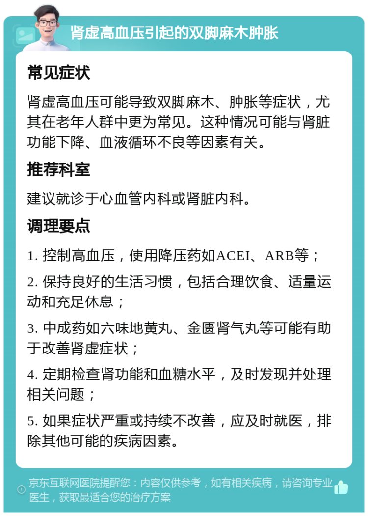 肾虚高血压引起的双脚麻木肿胀 常见症状 肾虚高血压可能导致双脚麻木、肿胀等症状，尤其在老年人群中更为常见。这种情况可能与肾脏功能下降、血液循环不良等因素有关。 推荐科室 建议就诊于心血管内科或肾脏内科。 调理要点 1. 控制高血压，使用降压药如ACEI、ARB等； 2. 保持良好的生活习惯，包括合理饮食、适量运动和充足休息； 3. 中成药如六味地黄丸、金匮肾气丸等可能有助于改善肾虚症状； 4. 定期检查肾功能和血糖水平，及时发现并处理相关问题； 5. 如果症状严重或持续不改善，应及时就医，排除其他可能的疾病因素。