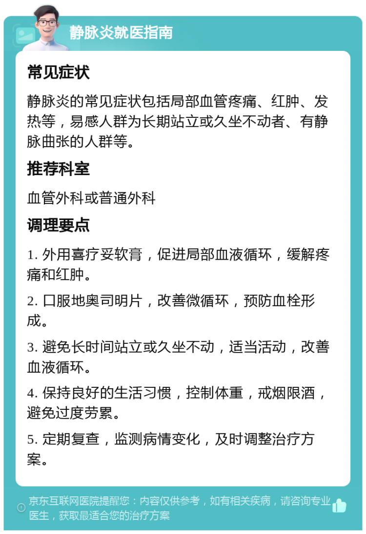 静脉炎就医指南 常见症状 静脉炎的常见症状包括局部血管疼痛、红肿、发热等，易感人群为长期站立或久坐不动者、有静脉曲张的人群等。 推荐科室 血管外科或普通外科 调理要点 1. 外用喜疗妥软膏，促进局部血液循环，缓解疼痛和红肿。 2. 口服地奥司明片，改善微循环，预防血栓形成。 3. 避免长时间站立或久坐不动，适当活动，改善血液循环。 4. 保持良好的生活习惯，控制体重，戒烟限酒，避免过度劳累。 5. 定期复查，监测病情变化，及时调整治疗方案。