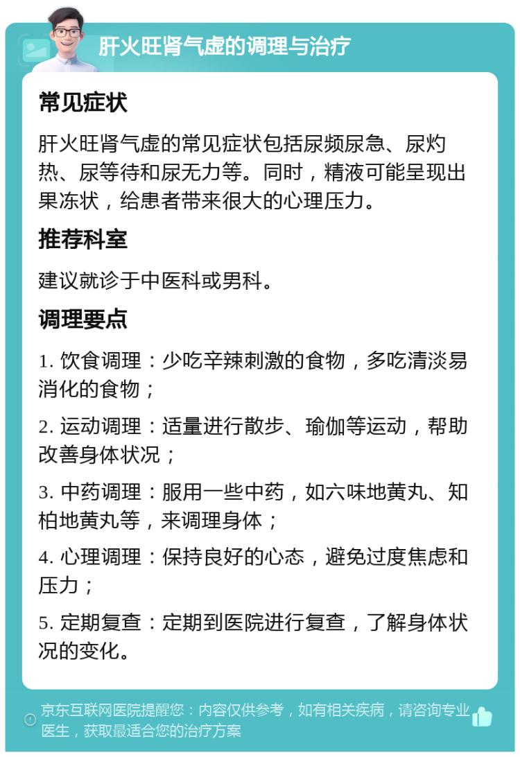 肝火旺肾气虚的调理与治疗 常见症状 肝火旺肾气虚的常见症状包括尿频尿急、尿灼热、尿等待和尿无力等。同时，精液可能呈现出果冻状，给患者带来很大的心理压力。 推荐科室 建议就诊于中医科或男科。 调理要点 1. 饮食调理：少吃辛辣刺激的食物，多吃清淡易消化的食物； 2. 运动调理：适量进行散步、瑜伽等运动，帮助改善身体状况； 3. 中药调理：服用一些中药，如六味地黄丸、知柏地黄丸等，来调理身体； 4. 心理调理：保持良好的心态，避免过度焦虑和压力； 5. 定期复查：定期到医院进行复查，了解身体状况的变化。