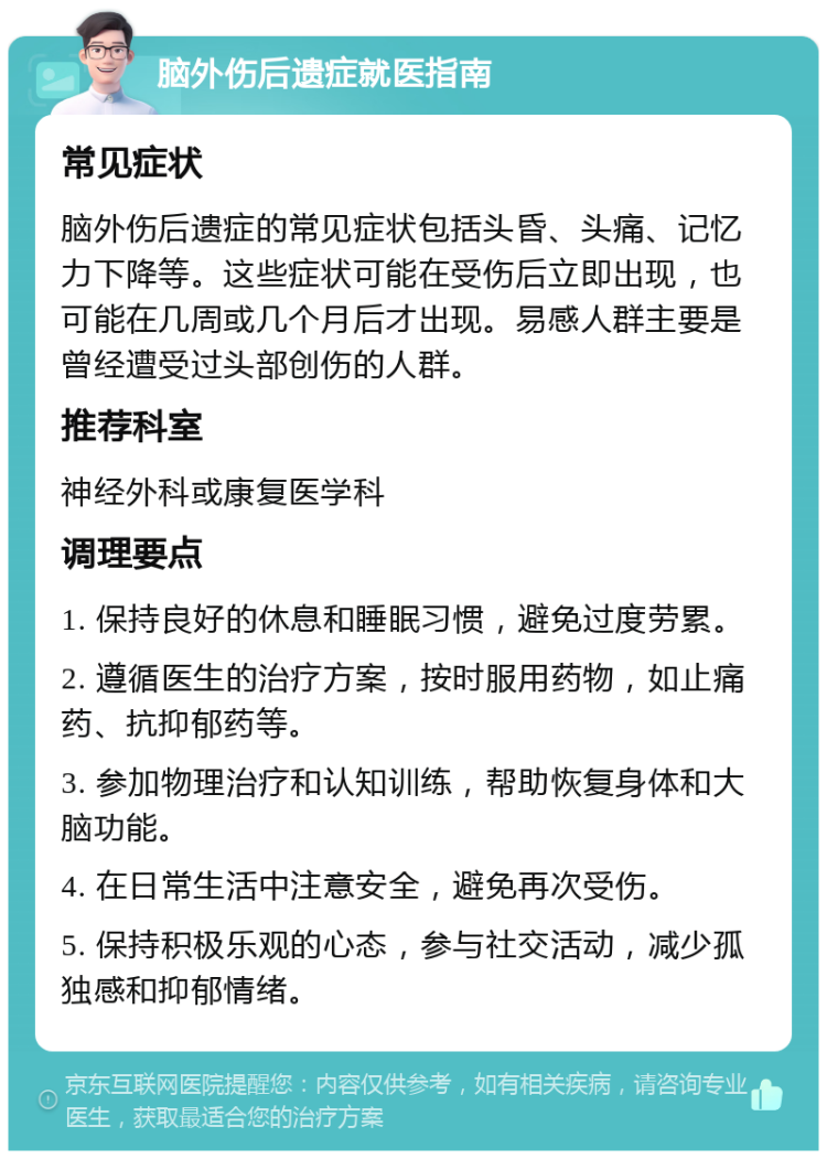 脑外伤后遗症就医指南 常见症状 脑外伤后遗症的常见症状包括头昏、头痛、记忆力下降等。这些症状可能在受伤后立即出现，也可能在几周或几个月后才出现。易感人群主要是曾经遭受过头部创伤的人群。 推荐科室 神经外科或康复医学科 调理要点 1. 保持良好的休息和睡眠习惯，避免过度劳累。 2. 遵循医生的治疗方案，按时服用药物，如止痛药、抗抑郁药等。 3. 参加物理治疗和认知训练，帮助恢复身体和大脑功能。 4. 在日常生活中注意安全，避免再次受伤。 5. 保持积极乐观的心态，参与社交活动，减少孤独感和抑郁情绪。