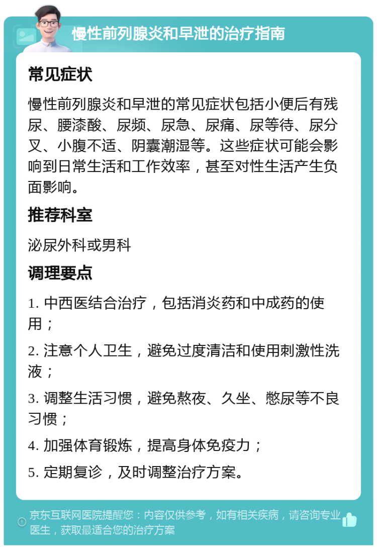 慢性前列腺炎和早泄的治疗指南 常见症状 慢性前列腺炎和早泄的常见症状包括小便后有残尿、腰漆酸、尿频、尿急、尿痛、尿等待、尿分叉、小腹不适、阴囊潮湿等。这些症状可能会影响到日常生活和工作效率，甚至对性生活产生负面影响。 推荐科室 泌尿外科或男科 调理要点 1. 中西医结合治疗，包括消炎药和中成药的使用； 2. 注意个人卫生，避免过度清洁和使用刺激性洗液； 3. 调整生活习惯，避免熬夜、久坐、憋尿等不良习惯； 4. 加强体育锻炼，提高身体免疫力； 5. 定期复诊，及时调整治疗方案。