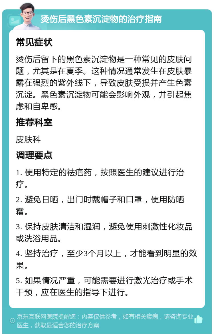 烫伤后黑色素沉淀物的治疗指南 常见症状 烫伤后留下的黑色素沉淀物是一种常见的皮肤问题，尤其是在夏季。这种情况通常发生在皮肤暴露在强烈的紫外线下，导致皮肤受损并产生色素沉淀。黑色素沉淀物可能会影响外观，并引起焦虑和自卑感。 推荐科室 皮肤科 调理要点 1. 使用特定的祛疤药，按照医生的建议进行治疗。 2. 避免日晒，出门时戴帽子和口罩，使用防晒霜。 3. 保持皮肤清洁和湿润，避免使用刺激性化妆品或洗浴用品。 4. 坚持治疗，至少3个月以上，才能看到明显的效果。 5. 如果情况严重，可能需要进行激光治疗或手术干预，应在医生的指导下进行。