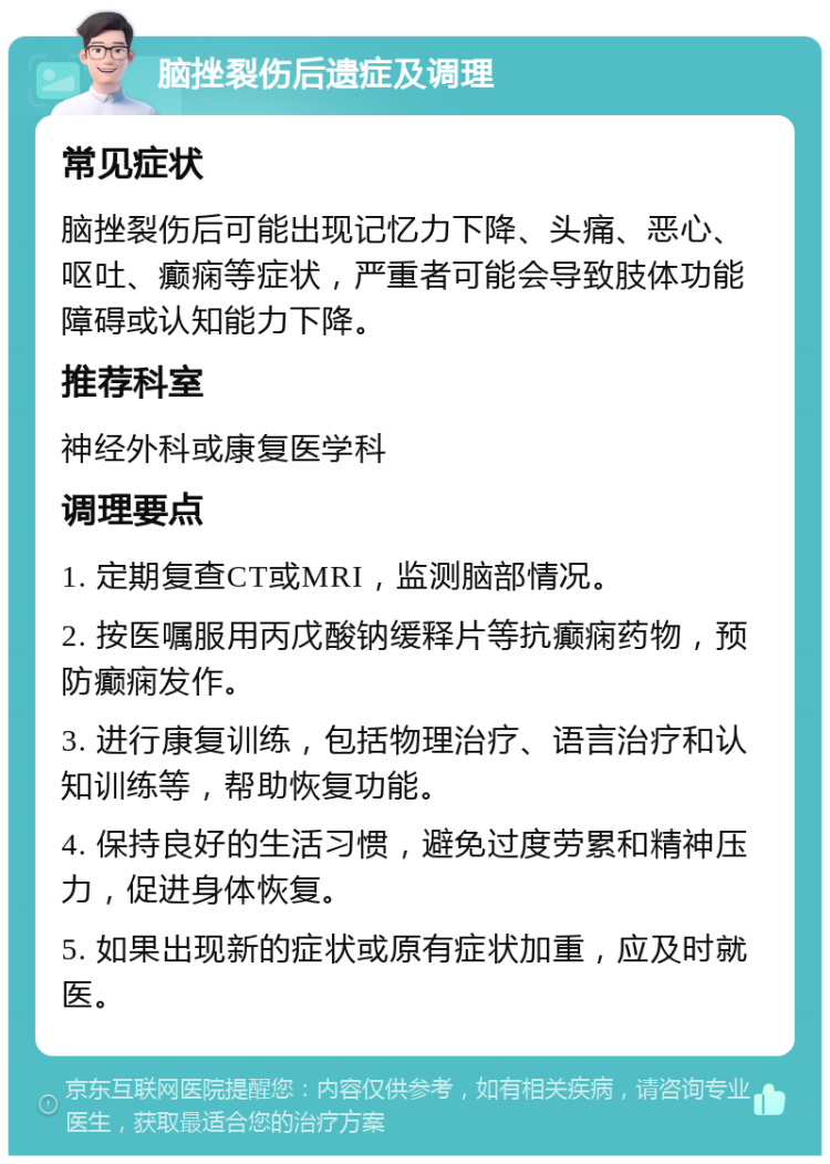 脑挫裂伤后遗症及调理 常见症状 脑挫裂伤后可能出现记忆力下降、头痛、恶心、呕吐、癫痫等症状，严重者可能会导致肢体功能障碍或认知能力下降。 推荐科室 神经外科或康复医学科 调理要点 1. 定期复查CT或MRI，监测脑部情况。 2. 按医嘱服用丙戊酸钠缓释片等抗癫痫药物，预防癫痫发作。 3. 进行康复训练，包括物理治疗、语言治疗和认知训练等，帮助恢复功能。 4. 保持良好的生活习惯，避免过度劳累和精神压力，促进身体恢复。 5. 如果出现新的症状或原有症状加重，应及时就医。