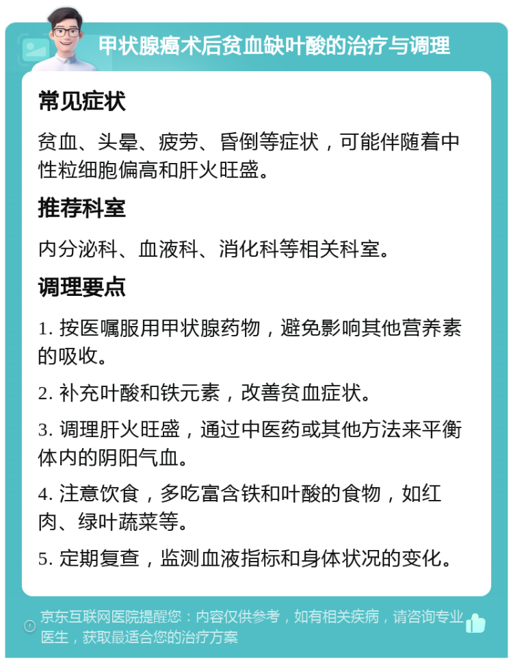 甲状腺癌术后贫血缺叶酸的治疗与调理 常见症状 贫血、头晕、疲劳、昏倒等症状，可能伴随着中性粒细胞偏高和肝火旺盛。 推荐科室 内分泌科、血液科、消化科等相关科室。 调理要点 1. 按医嘱服用甲状腺药物，避免影响其他营养素的吸收。 2. 补充叶酸和铁元素，改善贫血症状。 3. 调理肝火旺盛，通过中医药或其他方法来平衡体内的阴阳气血。 4. 注意饮食，多吃富含铁和叶酸的食物，如红肉、绿叶蔬菜等。 5. 定期复查，监测血液指标和身体状况的变化。