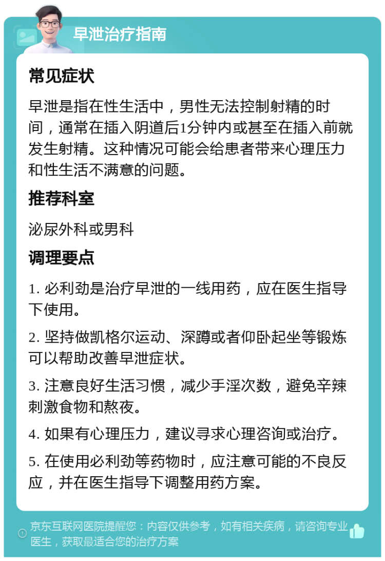 早泄治疗指南 常见症状 早泄是指在性生活中，男性无法控制射精的时间，通常在插入阴道后1分钟内或甚至在插入前就发生射精。这种情况可能会给患者带来心理压力和性生活不满意的问题。 推荐科室 泌尿外科或男科 调理要点 1. 必利劲是治疗早泄的一线用药，应在医生指导下使用。 2. 坚持做凯格尔运动、深蹲或者仰卧起坐等锻炼可以帮助改善早泄症状。 3. 注意良好生活习惯，减少手淫次数，避免辛辣刺激食物和熬夜。 4. 如果有心理压力，建议寻求心理咨询或治疗。 5. 在使用必利劲等药物时，应注意可能的不良反应，并在医生指导下调整用药方案。