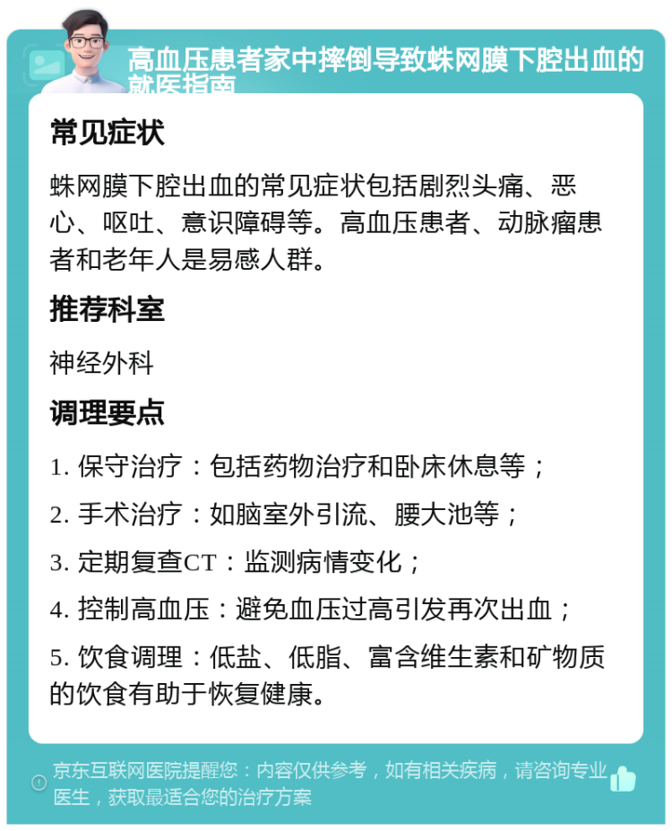 高血压患者家中摔倒导致蛛网膜下腔出血的就医指南 常见症状 蛛网膜下腔出血的常见症状包括剧烈头痛、恶心、呕吐、意识障碍等。高血压患者、动脉瘤患者和老年人是易感人群。 推荐科室 神经外科 调理要点 1. 保守治疗：包括药物治疗和卧床休息等； 2. 手术治疗：如脑室外引流、腰大池等； 3. 定期复查CT：监测病情变化； 4. 控制高血压：避免血压过高引发再次出血； 5. 饮食调理：低盐、低脂、富含维生素和矿物质的饮食有助于恢复健康。