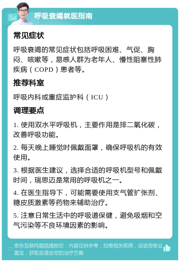 呼吸衰竭就医指南 常见症状 呼吸衰竭的常见症状包括呼吸困难、气促、胸闷、咳嗽等，易感人群为老年人、慢性阻塞性肺疾病（COPD）患者等。 推荐科室 呼吸内科或重症监护科（ICU） 调理要点 1. 使用双水平呼吸机，主要作用是排二氧化碳，改善呼吸功能。 2. 每天晚上睡觉时佩戴面罩，确保呼吸机的有效使用。 3. 根据医生建议，选择合适的呼吸机型号和佩戴时间，瑞思迈是常用的呼吸机之一。 4. 在医生指导下，可能需要使用支气管扩张剂、糖皮质激素等药物来辅助治疗。 5. 注意日常生活中的呼吸道保健，避免吸烟和空气污染等不良环境因素的影响。