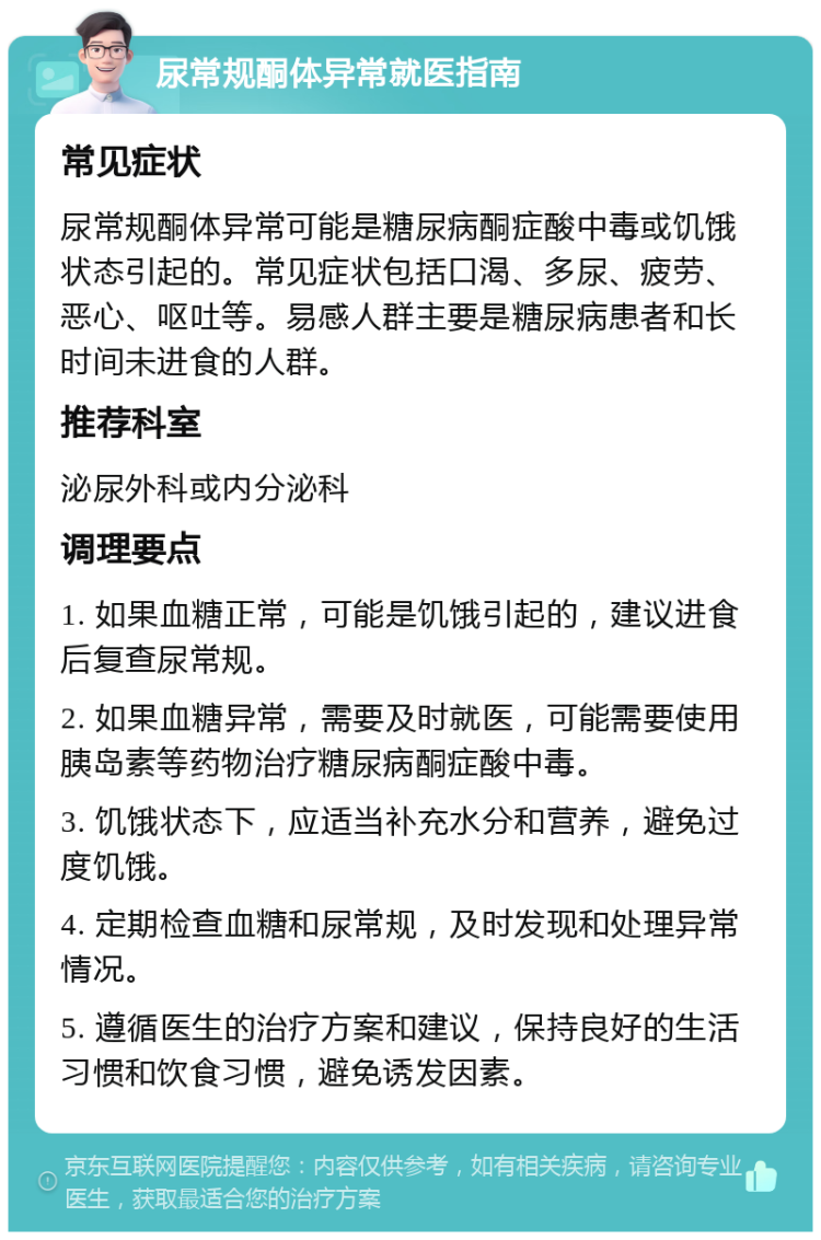 尿常规酮体异常就医指南 常见症状 尿常规酮体异常可能是糖尿病酮症酸中毒或饥饿状态引起的。常见症状包括口渴、多尿、疲劳、恶心、呕吐等。易感人群主要是糖尿病患者和长时间未进食的人群。 推荐科室 泌尿外科或内分泌科 调理要点 1. 如果血糖正常，可能是饥饿引起的，建议进食后复查尿常规。 2. 如果血糖异常，需要及时就医，可能需要使用胰岛素等药物治疗糖尿病酮症酸中毒。 3. 饥饿状态下，应适当补充水分和营养，避免过度饥饿。 4. 定期检查血糖和尿常规，及时发现和处理异常情况。 5. 遵循医生的治疗方案和建议，保持良好的生活习惯和饮食习惯，避免诱发因素。