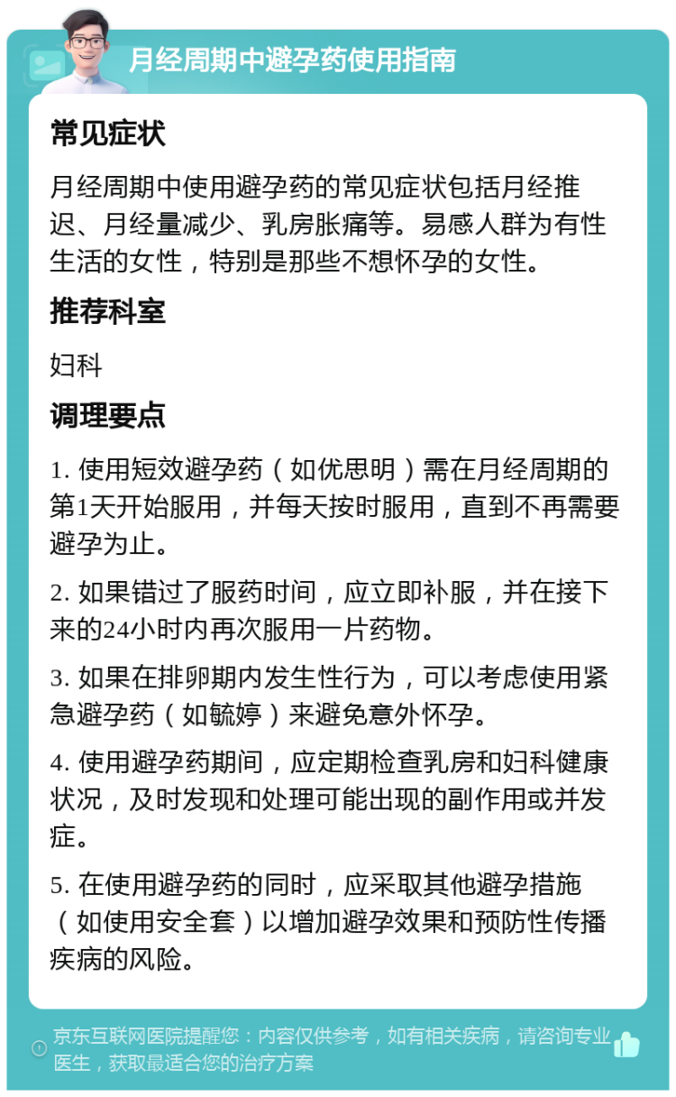 月经周期中避孕药使用指南 常见症状 月经周期中使用避孕药的常见症状包括月经推迟、月经量减少、乳房胀痛等。易感人群为有性生活的女性，特别是那些不想怀孕的女性。 推荐科室 妇科 调理要点 1. 使用短效避孕药（如优思明）需在月经周期的第1天开始服用，并每天按时服用，直到不再需要避孕为止。 2. 如果错过了服药时间，应立即补服，并在接下来的24小时内再次服用一片药物。 3. 如果在排卵期内发生性行为，可以考虑使用紧急避孕药（如毓婷）来避免意外怀孕。 4. 使用避孕药期间，应定期检查乳房和妇科健康状况，及时发现和处理可能出现的副作用或并发症。 5. 在使用避孕药的同时，应采取其他避孕措施（如使用安全套）以增加避孕效果和预防性传播疾病的风险。