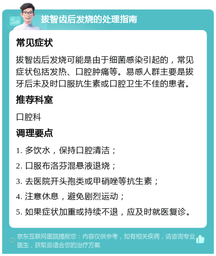 拔智齿后发烧的处理指南 常见症状 拔智齿后发烧可能是由于细菌感染引起的，常见症状包括发热、口腔肿痛等。易感人群主要是拔牙后未及时口服抗生素或口腔卫生不佳的患者。 推荐科室 口腔科 调理要点 1. 多饮水，保持口腔清洁； 2. 口服布洛芬混悬液退烧； 3. 去医院开头孢类或甲硝唑等抗生素； 4. 注意休息，避免剧烈运动； 5. 如果症状加重或持续不退，应及时就医复诊。