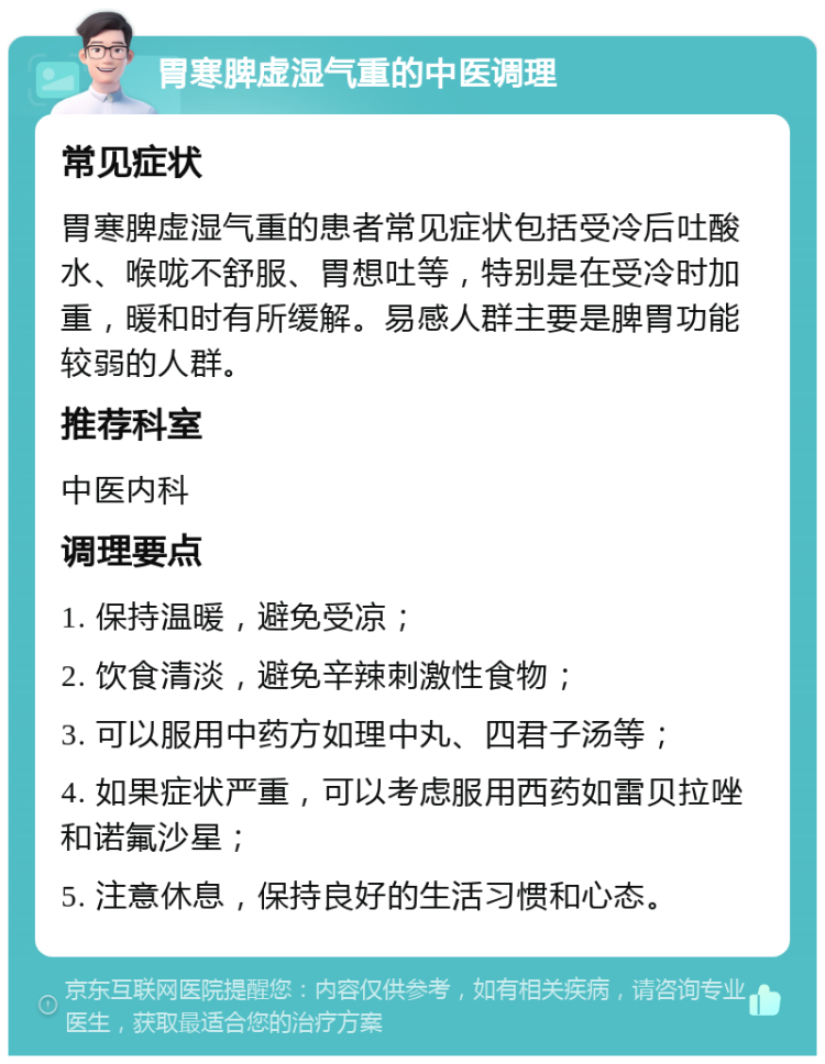 胃寒脾虚湿气重的中医调理 常见症状 胃寒脾虚湿气重的患者常见症状包括受冷后吐酸水、喉咙不舒服、胃想吐等，特别是在受冷时加重，暖和时有所缓解。易感人群主要是脾胃功能较弱的人群。 推荐科室 中医内科 调理要点 1. 保持温暖，避免受凉； 2. 饮食清淡，避免辛辣刺激性食物； 3. 可以服用中药方如理中丸、四君子汤等； 4. 如果症状严重，可以考虑服用西药如雷贝拉唑和诺氟沙星； 5. 注意休息，保持良好的生活习惯和心态。