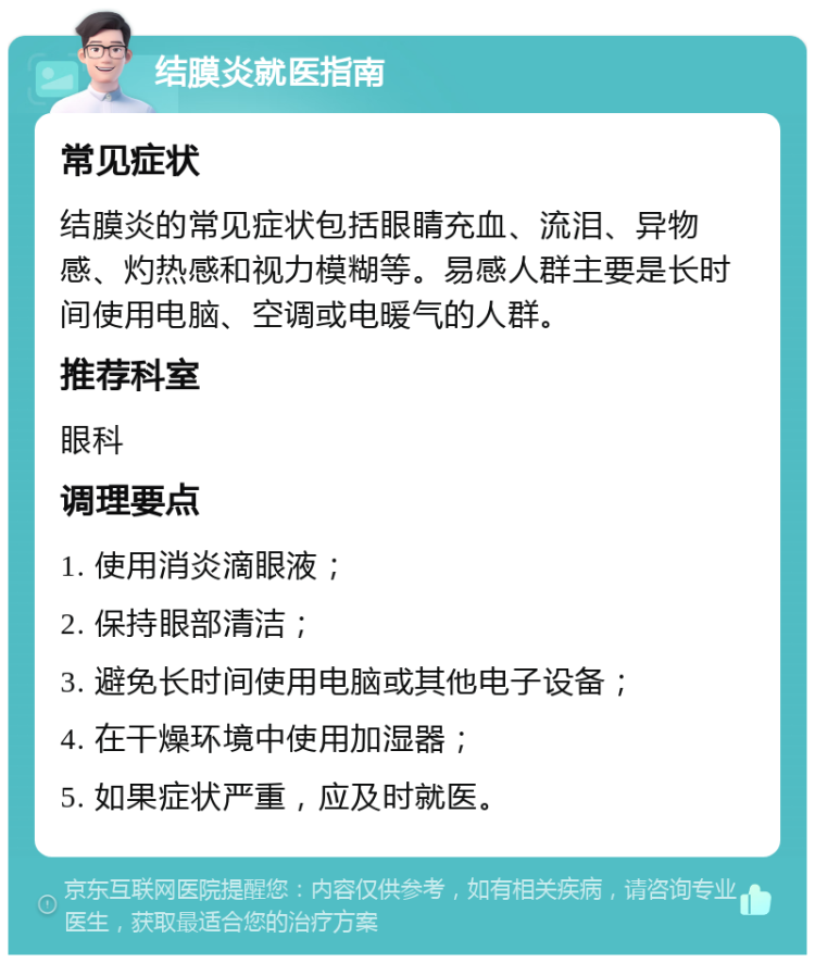 结膜炎就医指南 常见症状 结膜炎的常见症状包括眼睛充血、流泪、异物感、灼热感和视力模糊等。易感人群主要是长时间使用电脑、空调或电暖气的人群。 推荐科室 眼科 调理要点 1. 使用消炎滴眼液； 2. 保持眼部清洁； 3. 避免长时间使用电脑或其他电子设备； 4. 在干燥环境中使用加湿器； 5. 如果症状严重，应及时就医。