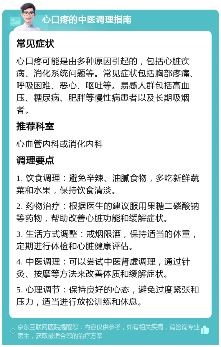 心口疼的中医调理指南 常见症状 心口疼可能是由多种原因引起的，包括心脏疾病、消化系统问题等。常见症状包括胸部疼痛、呼吸困难、恶心、呕吐等。易感人群包括高血压、糖尿病、肥胖等慢性病患者以及长期吸烟者。 推荐科室 心血管内科或消化内科 调理要点 1. 饮食调理：避免辛辣、油腻食物，多吃新鲜蔬菜和水果，保持饮食清淡。 2. 药物治疗：根据医生的建议服用果糖二磷酸钠等药物，帮助改善心脏功能和缓解症状。 3. 生活方式调整：戒烟限酒，保持适当的体重，定期进行体检和心脏健康评估。 4. 中医调理：可以尝试中医肾虚调理，通过针灸、按摩等方法来改善体质和缓解症状。 5. 心理调节：保持良好的心态，避免过度紧张和压力，适当进行放松训练和休息。