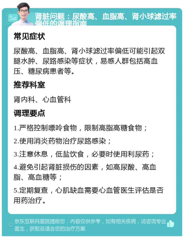 肾脏问题：尿酸高、血脂高、肾小球滤过率偏低的调理指南 常见症状 尿酸高、血脂高、肾小球滤过率偏低可能引起双腿水肿、尿路感染等症状，易感人群包括高血压、糖尿病患者等。 推荐科室 肾内科、心血管科 调理要点 1.严格控制嘌呤食物，限制高脂高糖食物； 2.使用消炎药物治疗尿路感染； 3.注意休息，低盐饮食，必要时使用利尿药； 4.避免引起肾脏损伤的因素，如高尿酸、高血脂、高血糖等； 5.定期复查，心肌缺血需要心血管医生评估是否用药治疗。