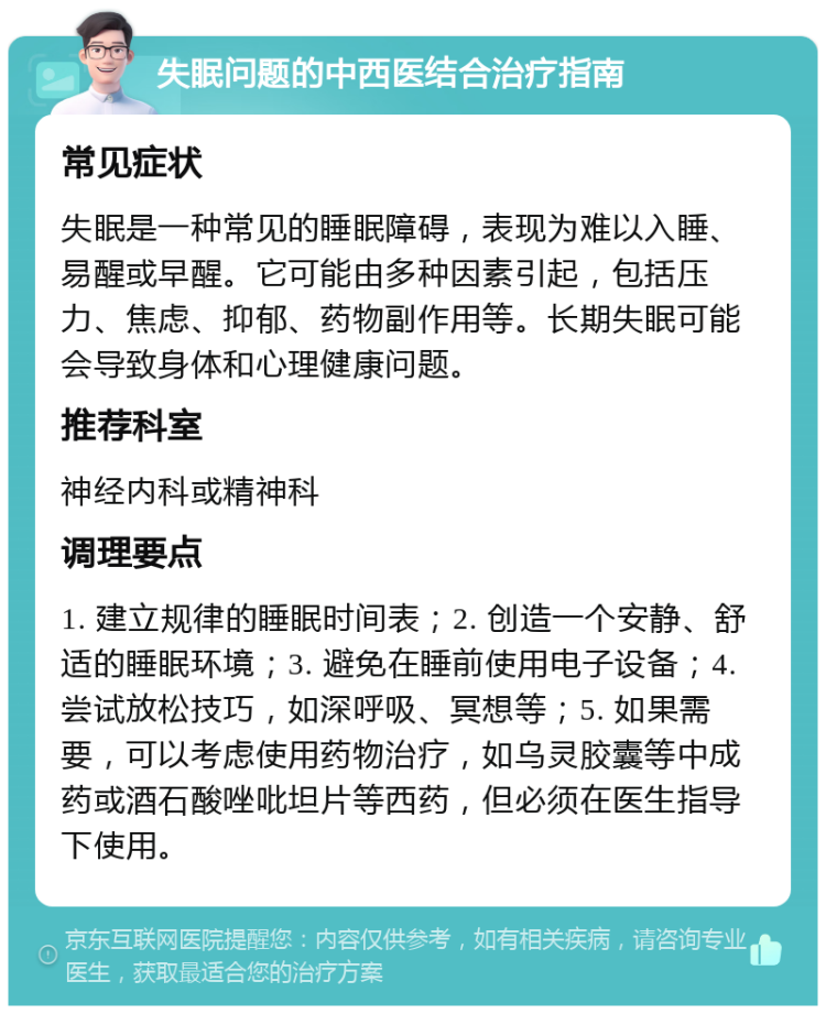 失眠问题的中西医结合治疗指南 常见症状 失眠是一种常见的睡眠障碍，表现为难以入睡、易醒或早醒。它可能由多种因素引起，包括压力、焦虑、抑郁、药物副作用等。长期失眠可能会导致身体和心理健康问题。 推荐科室 神经内科或精神科 调理要点 1. 建立规律的睡眠时间表；2. 创造一个安静、舒适的睡眠环境；3. 避免在睡前使用电子设备；4. 尝试放松技巧，如深呼吸、冥想等；5. 如果需要，可以考虑使用药物治疗，如乌灵胶囊等中成药或酒石酸唑吡坦片等西药，但必须在医生指导下使用。