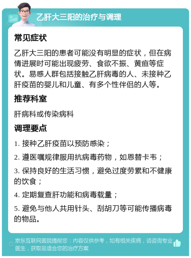 乙肝大三阳的治疗与调理 常见症状 乙肝大三阳的患者可能没有明显的症状，但在病情进展时可能出现疲劳、食欲不振、黄疸等症状。易感人群包括接触乙肝病毒的人、未接种乙肝疫苗的婴儿和儿童、有多个性伴侣的人等。 推荐科室 肝病科或传染病科 调理要点 1. 接种乙肝疫苗以预防感染； 2. 遵医嘱规律服用抗病毒药物，如恩替卡韦； 3. 保持良好的生活习惯，避免过度劳累和不健康的饮食； 4. 定期复查肝功能和病毒载量； 5. 避免与他人共用针头、刮胡刀等可能传播病毒的物品。