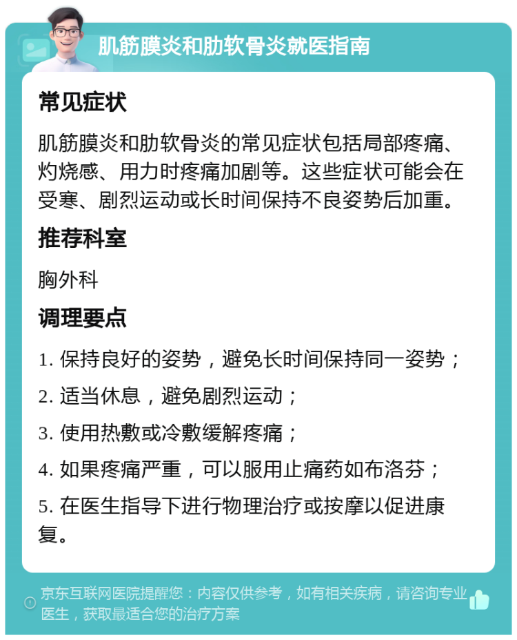 肌筋膜炎和肋软骨炎就医指南 常见症状 肌筋膜炎和肋软骨炎的常见症状包括局部疼痛、灼烧感、用力时疼痛加剧等。这些症状可能会在受寒、剧烈运动或长时间保持不良姿势后加重。 推荐科室 胸外科 调理要点 1. 保持良好的姿势，避免长时间保持同一姿势； 2. 适当休息，避免剧烈运动； 3. 使用热敷或冷敷缓解疼痛； 4. 如果疼痛严重，可以服用止痛药如布洛芬； 5. 在医生指导下进行物理治疗或按摩以促进康复。