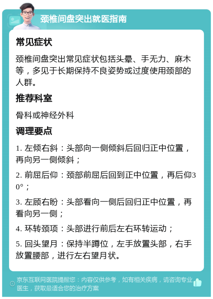 颈椎间盘突出就医指南 常见症状 颈椎间盘突出常见症状包括头晕、手无力、麻木等，多见于长期保持不良姿势或过度使用颈部的人群。 推荐科室 骨科或神经外科 调理要点 1. 左倾右斜：头部向一侧倾斜后回归正中位置，再向另一侧倾斜； 2. 前屈后仰：颈部前屈后回到正中位置，再后仰30°； 3. 左顾右盼：头部看向一侧后回归正中位置，再看向另一侧； 4. 环转颈项：头部进行前后左右环转运动； 5. 回头望月：保持半蹲位，左手放置头部，右手放置腰部，进行左右望月状。