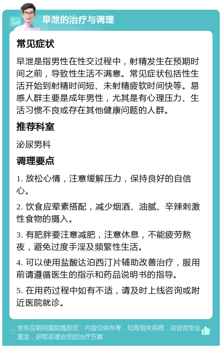 早泄的治疗与调理 常见症状 早泄是指男性在性交过程中，射精发生在预期时间之前，导致性生活不满意。常见症状包括性生活开始到射精时间短、未射精疲软时间快等。易感人群主要是成年男性，尤其是有心理压力、生活习惯不良或存在其他健康问题的人群。 推荐科室 泌尿男科 调理要点 1. 放松心情，注意缓解压力，保持良好的自信心。 2. 饮食应荤素搭配，减少烟酒、油腻、辛辣刺激性食物的摄入。 3. 有肥胖要注意减肥，注意休息，不能疲劳熬夜，避免过度手淫及频繁性生活。 4. 可以使用盐酸达泊西汀片辅助改善治疗，服用前请遵循医生的指示和药品说明书的指导。 5. 在用药过程中如有不适，请及时上线咨询或附近医院就诊。