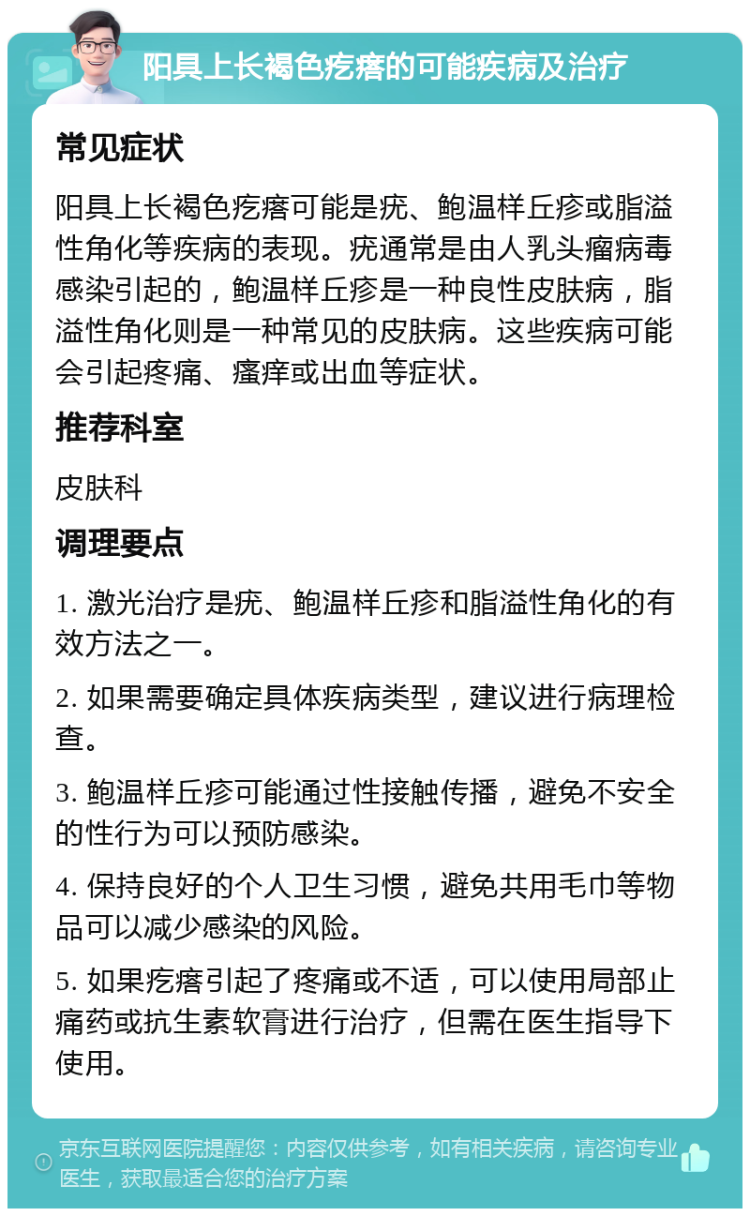 阳具上长褐色疙瘩的可能疾病及治疗 常见症状 阳具上长褐色疙瘩可能是疣、鲍温样丘疹或脂溢性角化等疾病的表现。疣通常是由人乳头瘤病毒感染引起的，鲍温样丘疹是一种良性皮肤病，脂溢性角化则是一种常见的皮肤病。这些疾病可能会引起疼痛、瘙痒或出血等症状。 推荐科室 皮肤科 调理要点 1. 激光治疗是疣、鲍温样丘疹和脂溢性角化的有效方法之一。 2. 如果需要确定具体疾病类型，建议进行病理检查。 3. 鲍温样丘疹可能通过性接触传播，避免不安全的性行为可以预防感染。 4. 保持良好的个人卫生习惯，避免共用毛巾等物品可以减少感染的风险。 5. 如果疙瘩引起了疼痛或不适，可以使用局部止痛药或抗生素软膏进行治疗，但需在医生指导下使用。