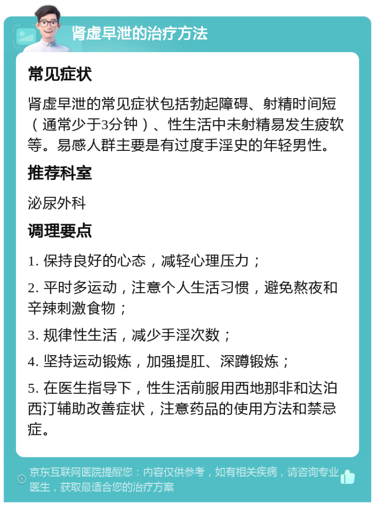 肾虚早泄的治疗方法 常见症状 肾虚早泄的常见症状包括勃起障碍、射精时间短（通常少于3分钟）、性生活中未射精易发生疲软等。易感人群主要是有过度手淫史的年轻男性。 推荐科室 泌尿外科 调理要点 1. 保持良好的心态，减轻心理压力； 2. 平时多运动，注意个人生活习惯，避免熬夜和辛辣刺激食物； 3. 规律性生活，减少手淫次数； 4. 坚持运动锻炼，加强提肛、深蹲锻炼； 5. 在医生指导下，性生活前服用西地那非和达泊西汀辅助改善症状，注意药品的使用方法和禁忌症。