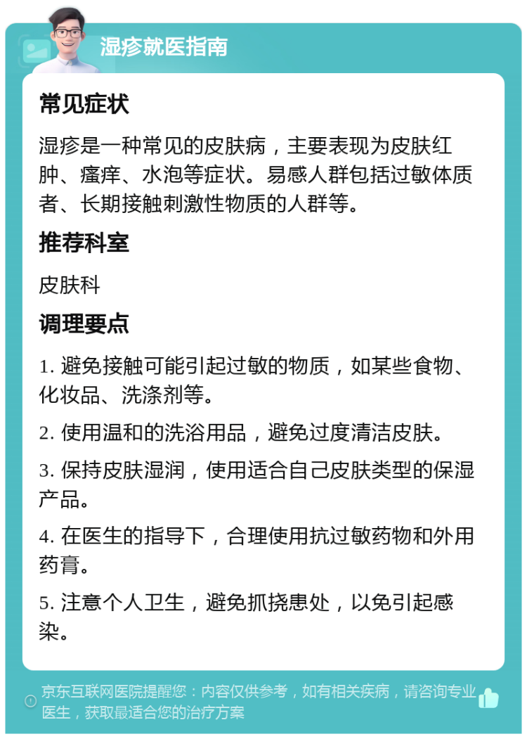 湿疹就医指南 常见症状 湿疹是一种常见的皮肤病，主要表现为皮肤红肿、瘙痒、水泡等症状。易感人群包括过敏体质者、长期接触刺激性物质的人群等。 推荐科室 皮肤科 调理要点 1. 避免接触可能引起过敏的物质，如某些食物、化妆品、洗涤剂等。 2. 使用温和的洗浴用品，避免过度清洁皮肤。 3. 保持皮肤湿润，使用适合自己皮肤类型的保湿产品。 4. 在医生的指导下，合理使用抗过敏药物和外用药膏。 5. 注意个人卫生，避免抓挠患处，以免引起感染。