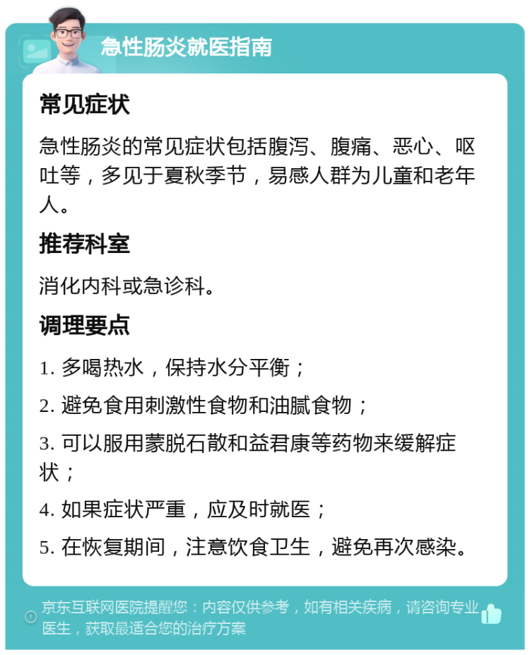 急性肠炎就医指南 常见症状 急性肠炎的常见症状包括腹泻、腹痛、恶心、呕吐等，多见于夏秋季节，易感人群为儿童和老年人。 推荐科室 消化内科或急诊科。 调理要点 1. 多喝热水，保持水分平衡； 2. 避免食用刺激性食物和油腻食物； 3. 可以服用蒙脱石散和益君康等药物来缓解症状； 4. 如果症状严重，应及时就医； 5. 在恢复期间，注意饮食卫生，避免再次感染。