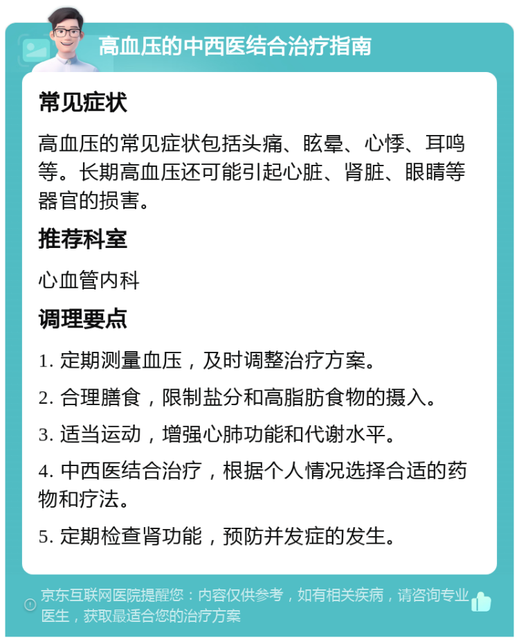 高血压的中西医结合治疗指南 常见症状 高血压的常见症状包括头痛、眩晕、心悸、耳鸣等。长期高血压还可能引起心脏、肾脏、眼睛等器官的损害。 推荐科室 心血管内科 调理要点 1. 定期测量血压，及时调整治疗方案。 2. 合理膳食，限制盐分和高脂肪食物的摄入。 3. 适当运动，增强心肺功能和代谢水平。 4. 中西医结合治疗，根据个人情况选择合适的药物和疗法。 5. 定期检查肾功能，预防并发症的发生。