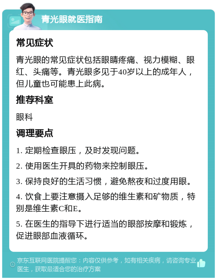 青光眼就医指南 常见症状 青光眼的常见症状包括眼睛疼痛、视力模糊、眼红、头痛等。青光眼多见于40岁以上的成年人，但儿童也可能患上此病。 推荐科室 眼科 调理要点 1. 定期检查眼压，及时发现问题。 2. 使用医生开具的药物来控制眼压。 3. 保持良好的生活习惯，避免熬夜和过度用眼。 4. 饮食上要注意摄入足够的维生素和矿物质，特别是维生素C和E。 5. 在医生的指导下进行适当的眼部按摩和锻炼，促进眼部血液循环。