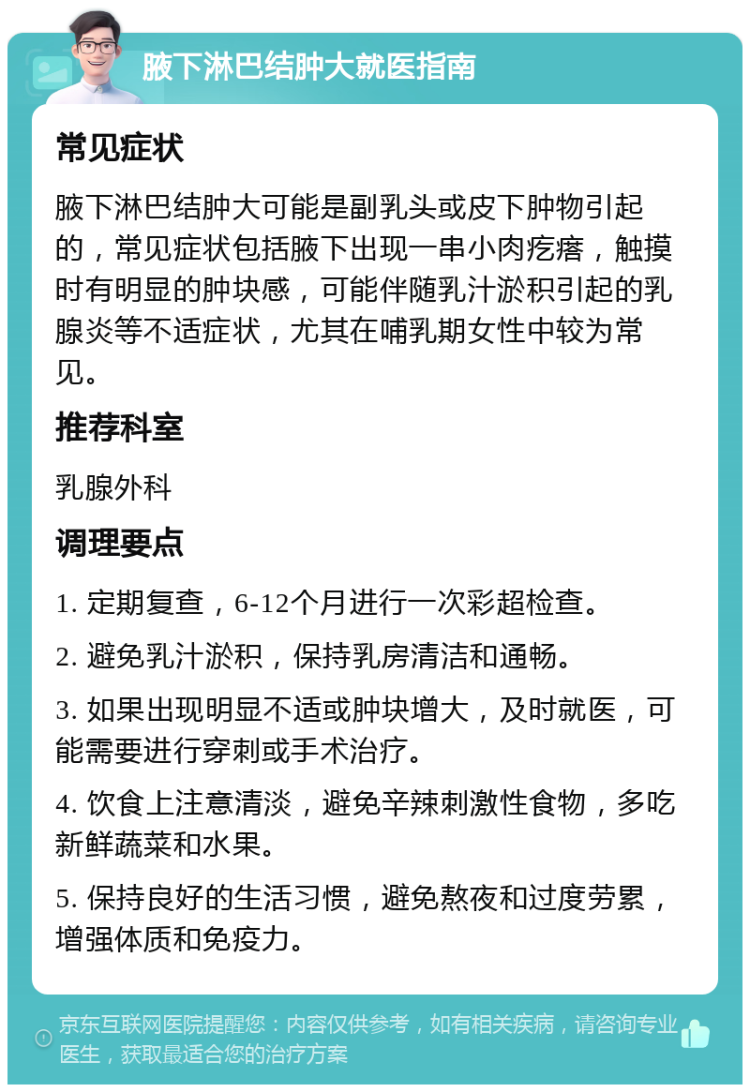 腋下淋巴结肿大就医指南 常见症状 腋下淋巴结肿大可能是副乳头或皮下肿物引起的，常见症状包括腋下出现一串小肉疙瘩，触摸时有明显的肿块感，可能伴随乳汁淤积引起的乳腺炎等不适症状，尤其在哺乳期女性中较为常见。 推荐科室 乳腺外科 调理要点 1. 定期复查，6-12个月进行一次彩超检查。 2. 避免乳汁淤积，保持乳房清洁和通畅。 3. 如果出现明显不适或肿块增大，及时就医，可能需要进行穿刺或手术治疗。 4. 饮食上注意清淡，避免辛辣刺激性食物，多吃新鲜蔬菜和水果。 5. 保持良好的生活习惯，避免熬夜和过度劳累，增强体质和免疫力。