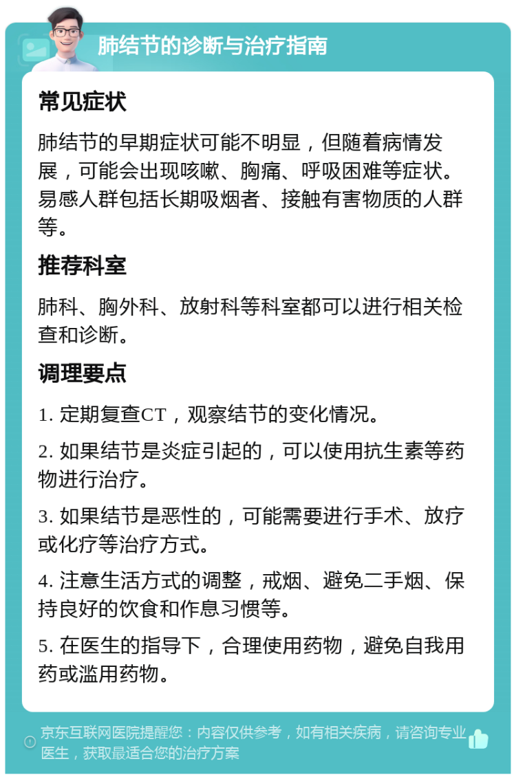 肺结节的诊断与治疗指南 常见症状 肺结节的早期症状可能不明显，但随着病情发展，可能会出现咳嗽、胸痛、呼吸困难等症状。易感人群包括长期吸烟者、接触有害物质的人群等。 推荐科室 肺科、胸外科、放射科等科室都可以进行相关检查和诊断。 调理要点 1. 定期复查CT，观察结节的变化情况。 2. 如果结节是炎症引起的，可以使用抗生素等药物进行治疗。 3. 如果结节是恶性的，可能需要进行手术、放疗或化疗等治疗方式。 4. 注意生活方式的调整，戒烟、避免二手烟、保持良好的饮食和作息习惯等。 5. 在医生的指导下，合理使用药物，避免自我用药或滥用药物。