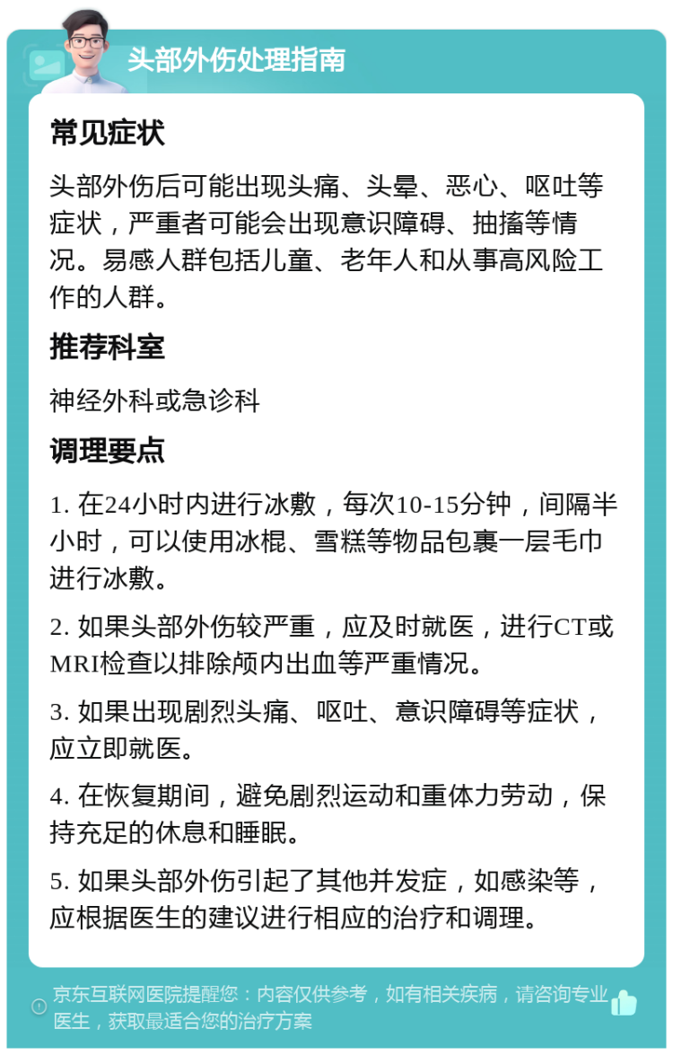 头部外伤处理指南 常见症状 头部外伤后可能出现头痛、头晕、恶心、呕吐等症状，严重者可能会出现意识障碍、抽搐等情况。易感人群包括儿童、老年人和从事高风险工作的人群。 推荐科室 神经外科或急诊科 调理要点 1. 在24小时内进行冰敷，每次10-15分钟，间隔半小时，可以使用冰棍、雪糕等物品包裹一层毛巾进行冰敷。 2. 如果头部外伤较严重，应及时就医，进行CT或MRI检查以排除颅内出血等严重情况。 3. 如果出现剧烈头痛、呕吐、意识障碍等症状，应立即就医。 4. 在恢复期间，避免剧烈运动和重体力劳动，保持充足的休息和睡眠。 5. 如果头部外伤引起了其他并发症，如感染等，应根据医生的建议进行相应的治疗和调理。