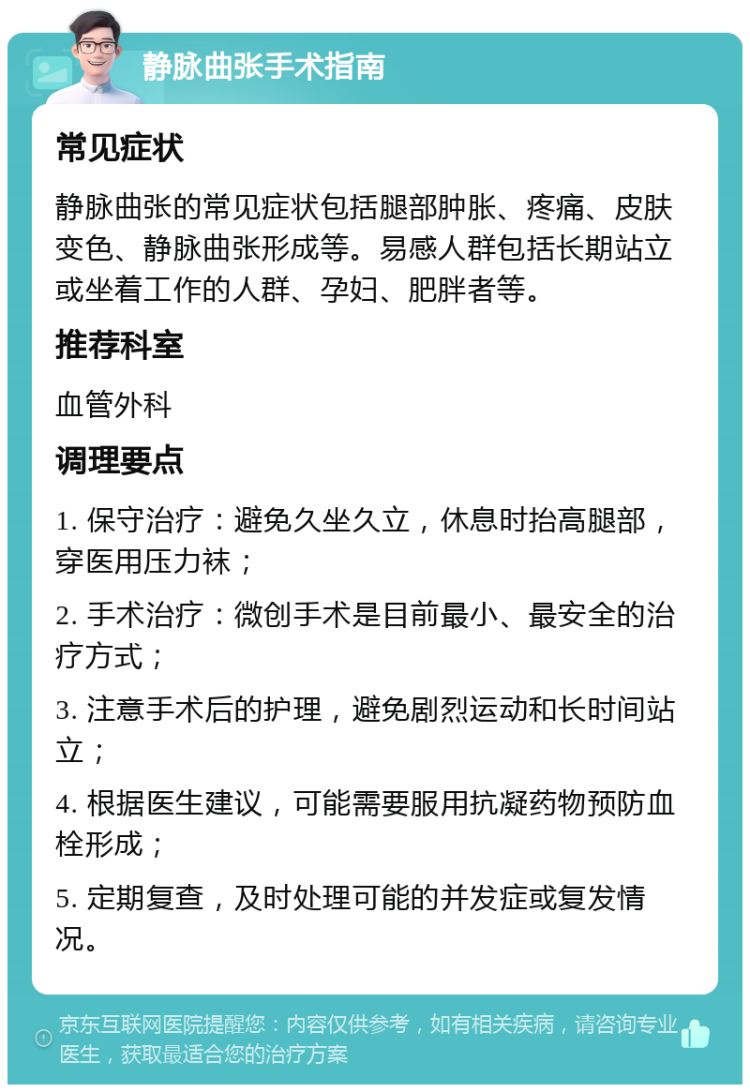 静脉曲张手术指南 常见症状 静脉曲张的常见症状包括腿部肿胀、疼痛、皮肤变色、静脉曲张形成等。易感人群包括长期站立或坐着工作的人群、孕妇、肥胖者等。 推荐科室 血管外科 调理要点 1. 保守治疗：避免久坐久立，休息时抬高腿部，穿医用压力袜； 2. 手术治疗：微创手术是目前最小、最安全的治疗方式； 3. 注意手术后的护理，避免剧烈运动和长时间站立； 4. 根据医生建议，可能需要服用抗凝药物预防血栓形成； 5. 定期复查，及时处理可能的并发症或复发情况。