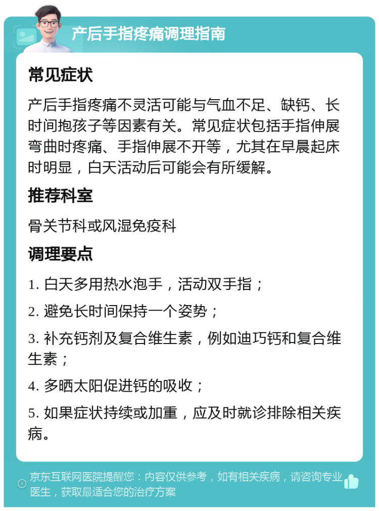 产后手指疼痛调理指南 常见症状 产后手指疼痛不灵活可能与气血不足、缺钙、长时间抱孩子等因素有关。常见症状包括手指伸展弯曲时疼痛、手指伸展不开等，尤其在早晨起床时明显，白天活动后可能会有所缓解。 推荐科室 骨关节科或风湿免疫科 调理要点 1. 白天多用热水泡手，活动双手指； 2. 避免长时间保持一个姿势； 3. 补充钙剂及复合维生素，例如迪巧钙和复合维生素； 4. 多晒太阳促进钙的吸收； 5. 如果症状持续或加重，应及时就诊排除相关疾病。