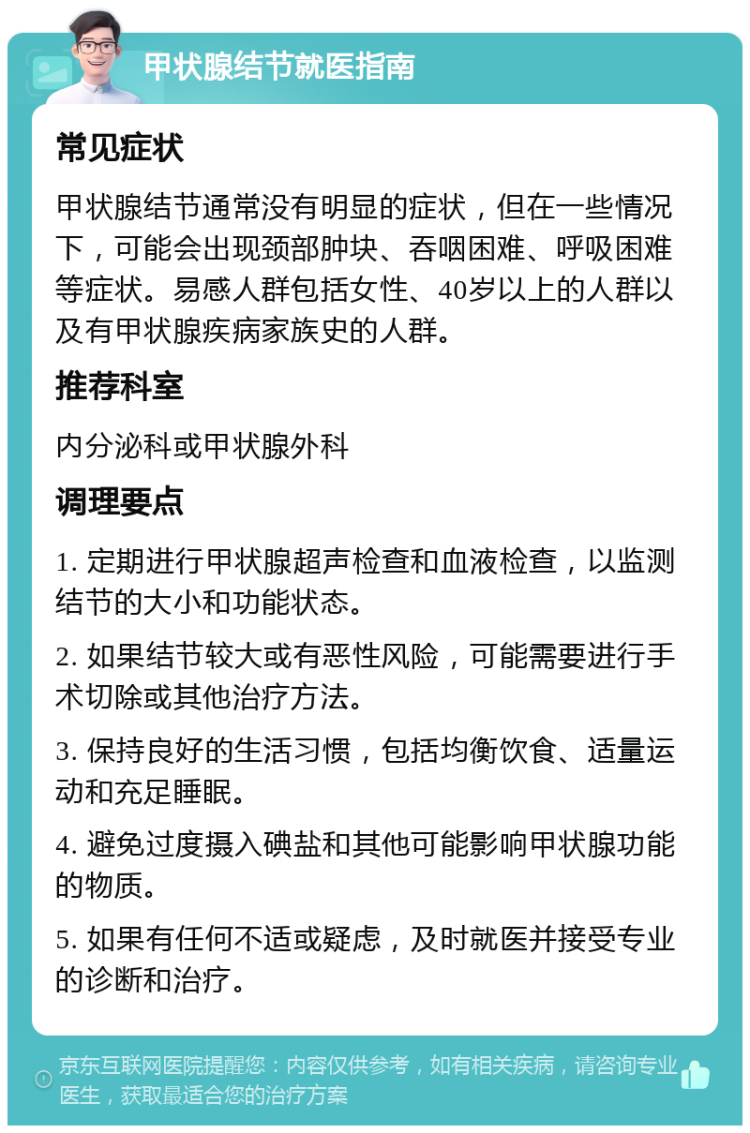 甲状腺结节就医指南 常见症状 甲状腺结节通常没有明显的症状，但在一些情况下，可能会出现颈部肿块、吞咽困难、呼吸困难等症状。易感人群包括女性、40岁以上的人群以及有甲状腺疾病家族史的人群。 推荐科室 内分泌科或甲状腺外科 调理要点 1. 定期进行甲状腺超声检查和血液检查，以监测结节的大小和功能状态。 2. 如果结节较大或有恶性风险，可能需要进行手术切除或其他治疗方法。 3. 保持良好的生活习惯，包括均衡饮食、适量运动和充足睡眠。 4. 避免过度摄入碘盐和其他可能影响甲状腺功能的物质。 5. 如果有任何不适或疑虑，及时就医并接受专业的诊断和治疗。