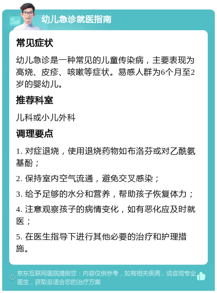 幼儿急诊就医指南 常见症状 幼儿急诊是一种常见的儿童传染病，主要表现为高烧、皮疹、咳嗽等症状。易感人群为6个月至2岁的婴幼儿。 推荐科室 儿科或小儿外科 调理要点 1. 对症退烧，使用退烧药物如布洛芬或对乙酰氨基酚； 2. 保持室内空气流通，避免交叉感染； 3. 给予足够的水分和营养，帮助孩子恢复体力； 4. 注意观察孩子的病情变化，如有恶化应及时就医； 5. 在医生指导下进行其他必要的治疗和护理措施。