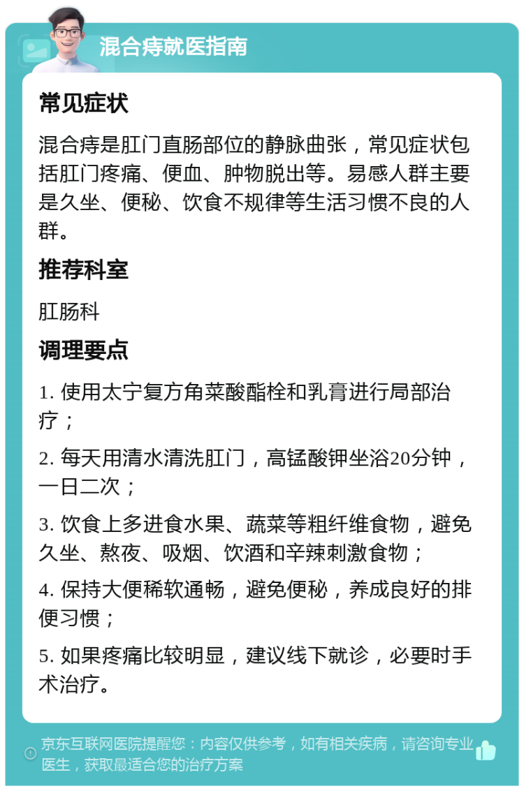 混合痔就医指南 常见症状 混合痔是肛门直肠部位的静脉曲张，常见症状包括肛门疼痛、便血、肿物脱出等。易感人群主要是久坐、便秘、饮食不规律等生活习惯不良的人群。 推荐科室 肛肠科 调理要点 1. 使用太宁复方角菜酸酯栓和乳膏进行局部治疗； 2. 每天用清水清洗肛门，高锰酸钾坐浴20分钟，一日二次； 3. 饮食上多进食水果、蔬菜等粗纤维食物，避免久坐、熬夜、吸烟、饮酒和辛辣刺激食物； 4. 保持大便稀软通畅，避免便秘，养成良好的排便习惯； 5. 如果疼痛比较明显，建议线下就诊，必要时手术治疗。