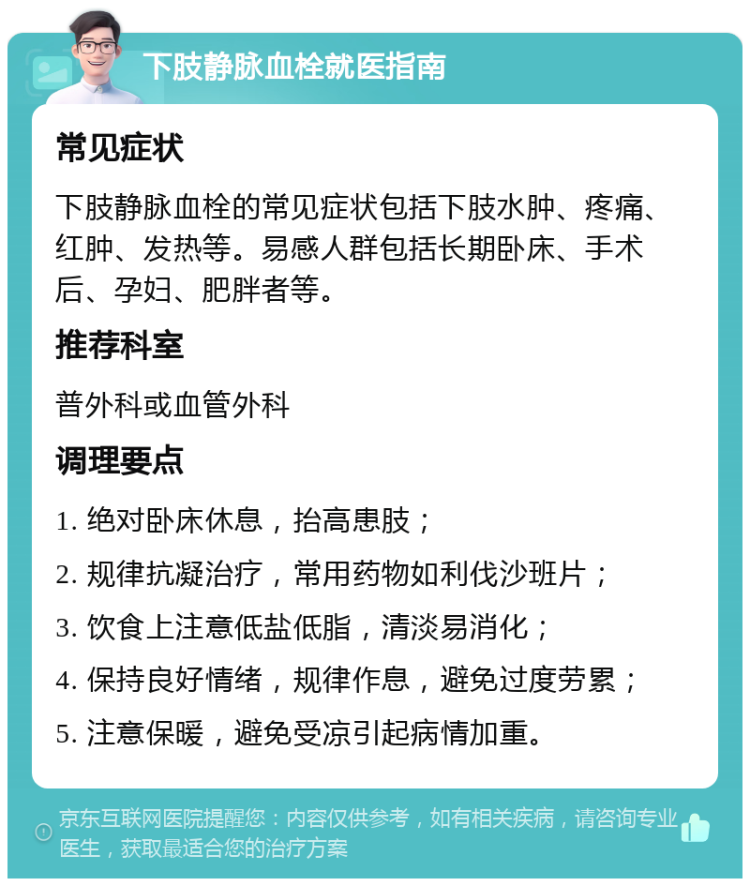 下肢静脉血栓就医指南 常见症状 下肢静脉血栓的常见症状包括下肢水肿、疼痛、红肿、发热等。易感人群包括长期卧床、手术后、孕妇、肥胖者等。 推荐科室 普外科或血管外科 调理要点 1. 绝对卧床休息，抬高患肢； 2. 规律抗凝治疗，常用药物如利伐沙班片； 3. 饮食上注意低盐低脂，清淡易消化； 4. 保持良好情绪，规律作息，避免过度劳累； 5. 注意保暖，避免受凉引起病情加重。