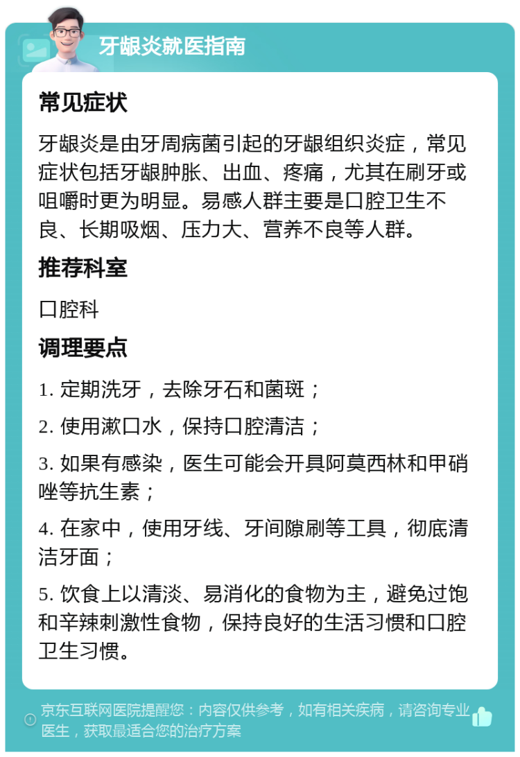 牙龈炎就医指南 常见症状 牙龈炎是由牙周病菌引起的牙龈组织炎症，常见症状包括牙龈肿胀、出血、疼痛，尤其在刷牙或咀嚼时更为明显。易感人群主要是口腔卫生不良、长期吸烟、压力大、营养不良等人群。 推荐科室 口腔科 调理要点 1. 定期洗牙，去除牙石和菌斑； 2. 使用漱口水，保持口腔清洁； 3. 如果有感染，医生可能会开具阿莫西林和甲硝唑等抗生素； 4. 在家中，使用牙线、牙间隙刷等工具，彻底清洁牙面； 5. 饮食上以清淡、易消化的食物为主，避免过饱和辛辣刺激性食物，保持良好的生活习惯和口腔卫生习惯。