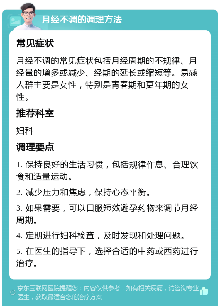 月经不调的调理方法 常见症状 月经不调的常见症状包括月经周期的不规律、月经量的增多或减少、经期的延长或缩短等。易感人群主要是女性，特别是青春期和更年期的女性。 推荐科室 妇科 调理要点 1. 保持良好的生活习惯，包括规律作息、合理饮食和适量运动。 2. 减少压力和焦虑，保持心态平衡。 3. 如果需要，可以口服短效避孕药物来调节月经周期。 4. 定期进行妇科检查，及时发现和处理问题。 5. 在医生的指导下，选择合适的中药或西药进行治疗。