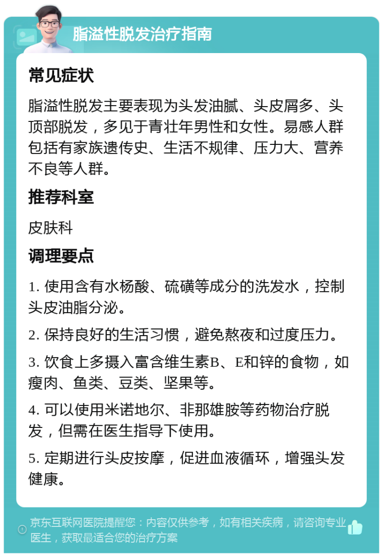 脂溢性脱发治疗指南 常见症状 脂溢性脱发主要表现为头发油腻、头皮屑多、头顶部脱发，多见于青壮年男性和女性。易感人群包括有家族遗传史、生活不规律、压力大、营养不良等人群。 推荐科室 皮肤科 调理要点 1. 使用含有水杨酸、硫磺等成分的洗发水，控制头皮油脂分泌。 2. 保持良好的生活习惯，避免熬夜和过度压力。 3. 饮食上多摄入富含维生素B、E和锌的食物，如瘦肉、鱼类、豆类、坚果等。 4. 可以使用米诺地尔、非那雄胺等药物治疗脱发，但需在医生指导下使用。 5. 定期进行头皮按摩，促进血液循环，增强头发健康。