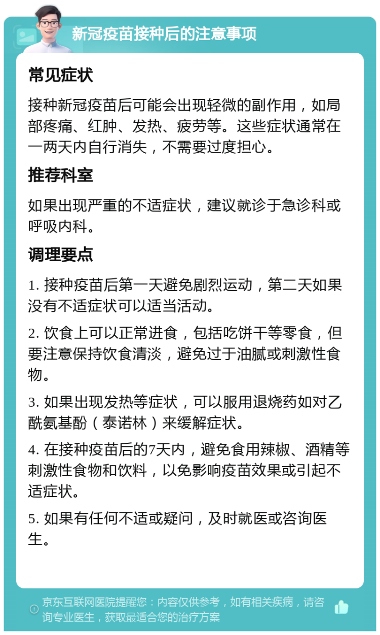 新冠疫苗接种后的注意事项 常见症状 接种新冠疫苗后可能会出现轻微的副作用，如局部疼痛、红肿、发热、疲劳等。这些症状通常在一两天内自行消失，不需要过度担心。 推荐科室 如果出现严重的不适症状，建议就诊于急诊科或呼吸内科。 调理要点 1. 接种疫苗后第一天避免剧烈运动，第二天如果没有不适症状可以适当活动。 2. 饮食上可以正常进食，包括吃饼干等零食，但要注意保持饮食清淡，避免过于油腻或刺激性食物。 3. 如果出现发热等症状，可以服用退烧药如对乙酰氨基酚（泰诺林）来缓解症状。 4. 在接种疫苗后的7天内，避免食用辣椒、酒精等刺激性食物和饮料，以免影响疫苗效果或引起不适症状。 5. 如果有任何不适或疑问，及时就医或咨询医生。