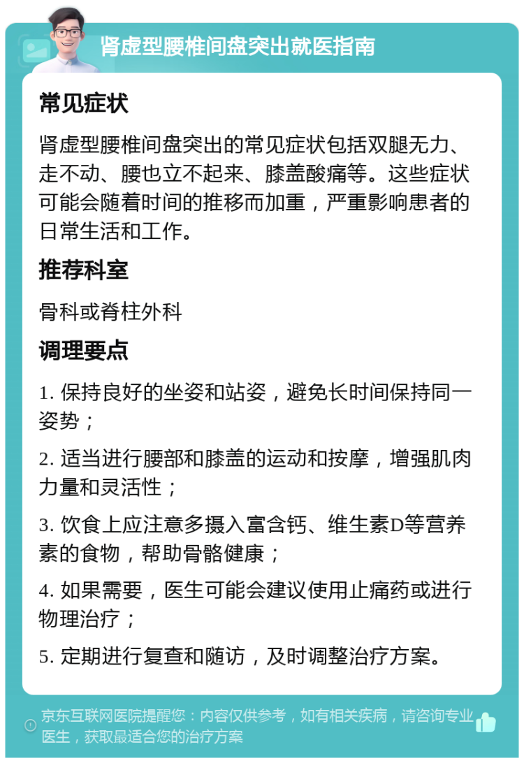 肾虚型腰椎间盘突出就医指南 常见症状 肾虚型腰椎间盘突出的常见症状包括双腿无力、走不动、腰也立不起来、膝盖酸痛等。这些症状可能会随着时间的推移而加重，严重影响患者的日常生活和工作。 推荐科室 骨科或脊柱外科 调理要点 1. 保持良好的坐姿和站姿，避免长时间保持同一姿势； 2. 适当进行腰部和膝盖的运动和按摩，增强肌肉力量和灵活性； 3. 饮食上应注意多摄入富含钙、维生素D等营养素的食物，帮助骨骼健康； 4. 如果需要，医生可能会建议使用止痛药或进行物理治疗； 5. 定期进行复查和随访，及时调整治疗方案。